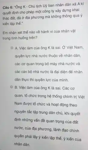 Câu 6: "Ông K - Chủ tịch Uỷ ban nhân dân xã A kí
quyết định cho phép một công ty xây dựng khai
thác đất, đá ở địa phương mà không thông qua ý
kiến tập thể."
Em nhận xét thế nào về hành vi của nhân vật
trong tình huống trên?
A. Việc làm của ông K là sai , Ở Việt Nam,
quyền lực nhà nước thuộc về nhân dân,
các cơ quan trong bộ máy nhà nước và
các cán bộ nhà nước là đại diện để nhân
dân thực thi quyền lực của mình.
B. Việc làm của ông K là sai.. Các cơ
quan, tổ chức trong hệ thống chính trị Việt
Nam được tổ chức và hoạt động theo
nguyên tắc tập trung dân chủ, khi quyết
định những vấn đề quan trọng của đất
nước, của địa phương , lãnh đạo chính