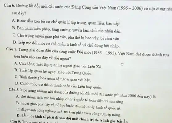 Câu 6. Đường lối đôi mới đất nước của Đảng Cộng sản Việt Nam
(1996-2006) có nội dung nào
sau đây?
A. Bước đầu xoá bò cơ chế quản lí tập trung, quan liêu, bao cấp
B. Ban hành hiến pháp, tǎng cường quyền làm chủ của nhân dân
C. Chủ trọng ngoại giao phá vây, phá thê bị bao vây bị câm vận
D. Tiếp tục đôi mới cơ chế quản lí kinh tế và chủ động hội nhập.
Câu 7. Trong giai đoạn đầu của công cuộc Đồi mới
(1986-1995) Việt Nam đạt được thành tưu
tiêu biều nào sau đây về đối ngoại?
A. Chủ động thiết lập quan hệ ngoại giao với Liên Xô
B. Thiết lập quan hệ ngoại giao với Trung QuốC.
C. Bình thường hoá quan hệ ngoại giao với Mỳ
D. Chinh thức trờ thành thành viên của Liên hợp quốC.
Câu 8. Một trong những nội dung của đường lối đổi mới đất nước (từ nǎm 2006 đến nay) là
A. chủ động, tích cực hội nhập kinh tế quốc tế toàn diện và sâu rộng
B. ngoại giao phá vây và nỗ lực bước đầu hội nhập kinh tế quốc tế.
C. đầy mạnh công nghiệp hoá, ưu tiên phát triển công nghiệp nặng
D. đồi mới kinh tế phải đi sau đôi mới chính trị đề tránh gây bất ôn.