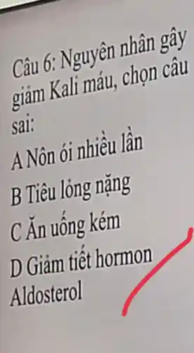 Câu 6: Nguyên nhân gây
giảm Kali máu , chọn câu
sai:
A Nôn ói nhiều lần
B Tiêu lỏng nặng
C Ăn uống kém
D Giảm tiết hormon
Aldosterol