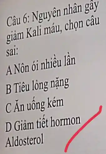 Câu 6: Nguyên nhân gây
giảm Kali máu,chọn câu
sai:
A Nôn ói nhiều lần
B Tiêu lỏng nặng
C Ăn uống kém
D Giảm tiết hormon
Aldosterol