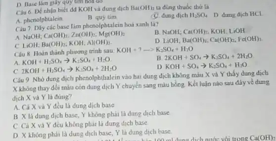 Câu 6. Đề nhận biết dd KOH và dung dịch
Ba(OH)_(2) ta đúng thuốc thử là
(1). dung dịch H_(2)SO_(4) D dung dich HCl
A. phenolphtalein
B quy tim
D. Base làm giáy quy tìm hóa đỏ
Câu 7. Dãy các base làm phenolphtalein hoá xanh là?
B. NaOH; Ca(OH)_(2) KOH: LiOH
A. NaOH; Ca(OH)_(2);Zn(OH)_(2);Mg(OH)_(2)
D LiOH; Ba(OH)_(2);Ca(OH)_(2);Fe(OH)_(3)
C. LiOH; Ba(OH)_(2) KOH; Al(OH)_(3)
Câu 8. Hoàn thành phương trinh sau:
KOH+?arrow K_(2)SO_(4)+H_(2)O
A KOH+H_(2)SO_(4)arrow K_(2)SO_(4)+H_(2)O
B 2KOH+SO_(4)arrow K_(2)SO_(4)+2H_(2)O
C 2KOH+H_(2)SO_(4)arrow K_(2)SO_(4)+2H_(2)O
D KOH+SO_(4)arrow K_(2)SO_(4)+H_(2)O
Câu 9. Nhỏ dung dịch phenolphthalein vào hai dung dịch không màu X và Y thấy dung dịch
X không thay đôi màu còn dung dịch Y chuyển sang màu hồng. Kết luận nào sau đây vé dung
dịch X vả Y là đúng?
A. Cả X và Y đều là dung dịch base
B X lá dung dịch base, Y không phải là dung dịch base
C. Cả X và Y đều không phải là dung dịch base
D. X không phải là dung dịch base Y là dung dịch base. lung dịch base, Y là dung dịc 100 ml dung dịch nước vôi trong