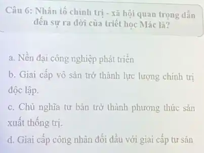 Câu 6: Nhân tố chính trị - xã hội quan trọng dẫn
đến sư ra đời của triết học Mác là?
a. Nền đại công nghiệp phát triển
b. Giai cấp vô sản trở thành lực lượng chính trị
độc lập.
c. Chủ nghĩa tư bản trở thành phương thức sản
xuất thống trị.
d. Giai cấp công nhân đối đầu với giai cấp tư sản