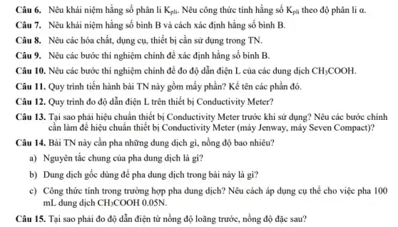 Câu 6. Nêu khái niệm hằng số phân li K_(pli) Nêu công thức tính hằng số K_(pli) theo độ phân li alpha 
Câu 7. Nêu khái niệm hằng số bình B và cách xác định hằng số bình B.
Câu 8. Nêu các hóa chất, dụng cụ , thiết bị cần sử dụng trong TN.
Câu 9. Nêu các bước thí nghiệm chính để xác định hằng số bình B.
Câu 10. Nêu các bước thí nghiệm chính để đo độ dẫn điện L của các dung dịch CH_(3)COOH
Câu 11. Quy trình tiến hành bài TN này gồm mấy phần?Kể tên các phần đó.
Câu 12. Quy trình đo độ dẫn điện L trên thiết bị Conductivity Meter?
Câu 13. Tại sao phải hiệu chuẩn thiết bị Conductivity Meter trước khi sử dụng? Nêu các bước chính
cần làm để hiệu chuẩn thiết bị Conductivity Meter (máy Jenway, máy Seven Compact)?
Câu 14. Bài TN này cần pha những dung dịch gì, nồng độ bao nhiêu?
a) Nguyên tắc chung của pha dung dịch là gì?
b) Dung dịch gốc dùng để pha dung dịch trong bài này là gì?
c) Công thức tính trong trường hợp pha dung dịch? Nêu cách áp dụng cụ thể cho việc pha 100
mL dung dịch CH_(3)COOH 0.05N.
Câu 15. Tại sao phải đo độ dẫn điện từ nồng độ loãng trước, nồng độ đặc sau?