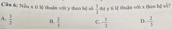 Câu 6: Nếu x tỉ lệ thuận với y theo hệ số
(3)/(2)
thì y tỉ lệ thuận với x theo hệ số?
A. (3)/(2)
B. (2)/(3)
-(3)/(2)
D. -(2)/(3)