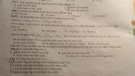 Câu 6. Phàn ứng giải phóng nǎng lượng dưới dạng nhiệtmpi là
A. phàn ứng thu nhiệt.
C. phàn ứng oxi hóa - khư.
B.phân ứng tôn nhiệt.
C. A,H
(1) 7. Enthalpy tạo thành chuẩn của các đơn chất bên bằng
D. phân (mg phân hủy.
A +1kJcdot mol^-1
B. -1kJcdot mol^-1
D 0kJcdot mol^-1
Cau 8. Cho phàn ứng nhiệt phân CaCO3 là phản ứng thu nhiệt:
C. +2kJcdot mol^-1
CaCO_(3(s))arrow CaO_((s))+CO_(2(s)) Delta _(r)H_(2(s))^circ =178,29kJ
Để thu được 1 mol CaO(s) cần phải cung cấp nhiệt lượng là bao nhiêu để chuyên 1 mol CaCO3(s)
thành
CaO(s)
A. 35858 kJ.
B. -358,58kJ
C -178,29kJ
D. 178,29 kJ
Câu 9. Cho phản img: (1)/(2)N_(2(s))+(3)/(2)H_(2(s))arrow NH_(3(s)) Biết enthalpy too thành chuẩn của NH_(3) -45,9kJ.mol'
1. Đề thu được 2 mol NH_(3) ở cùng điều kiện phân ứng thì lượng nhiệt
A. tóa ra là -45,9kJ
B. thu vào là 45,9 kJ.C tòa ra là 91,8 kJ. D. thu vào lá 91,8 kJ.
Câu 10: Trong các đêm trại Hẻ, thường có hoạt động đốt lửa trại kết hợp giao lưu vǎn nghệ Càng lại gần
đậm lừa ta càng thấy nóng hơn vì
A. quá trình củi cháy là tóa nhiệt.
B. quá trinh củi cháy thu nhiệt.
C. đi lại nhiều nên thấy nóng.
D. nhiệt độ cơ thể cao hơn nhiệt đ) ngoài trời
Câu 11. Phản ứng tỏa nhiệt là gì?
A. Là phản ứng giải phóng nâng lượng dưới dạng nhiệt;
B. Là phản ứng hấp thụ nǎng lượng dưới dạng nhiệt:
C. Là phản ứng giải phóng ion dưới dạng nhiệt;
D. Là phản ứng hấp thựton dưới dạng nhiệt.
__