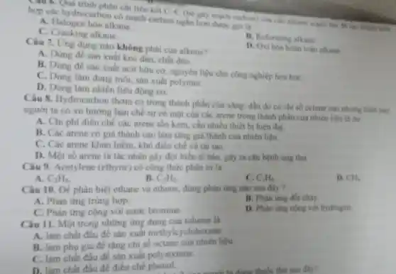 Câu 6. Quá trình phân cắt liên kết
C-C
(be gây mạch carbon) của các alkane mach da hop các hydrocarbon có mạch carbon ngh hom duroc goila
A. Halogen hóa alkane.
C. Cracking alkane.
B. Reforming alkane
D. Oxi hóa hoàn toan alkane.
Câu 7. Ung dụng nào không phài của alkene?
A. Dùng đề sản xuất keo đán, chất dèo.
B. Dùng đề sản xuất acit hữu co nguyên liệu cho công nghiệp hóa hoc
C. Dùng làm dung môi, sản xuất polymer.
D. Dùng làm nhiên liệu động co.
Câu 8 Hydrocarbon thom có trong thành phần của xǎng, đầu do có chi số octane cao nhung hiện nay
người ta có xu hướng har chế sự có màt của các arene trong thành phần của nhiên liệu là do
A. Chi phí điều chế các arene tốn kém cần nhiều thiết bị hiện đai.
B. Các arene có giá thành cao làm tǎng giá thành của nhiên liệu.
C. Các arene khan hiếm khó điều chế và tái tao.
D. Một số arene là tác nhân gây đột biển tế bào, gây ra cân bệnh ung thư
Câu 9.Acetylene (ethyne) có công thức phân tử là
A. C_(2)H_(4)
B. C_(2)H_(2)
C. C_(3)H_(6)
D. CH_(4)
Câu 10. Đề phân biệt ethane và ethene, dùng phàn ứng nào sau đây?
A. Phàn ứng trùng hợp.
B. Phàn ứng đốt cháy.
C. Phàn ứng cộng với nước bromine.
D. Phàn ứng cộng với hydrogen
Câu 11. Một trong những ứng dụng của toluene la
A. làm chất đầu để sản xuất methylcyclohexane.
B. làm phu gia đề tǎng chi số octane của nhiên liệu
C. làm chất đầu để sản xuất polystyrene.
D. làm ch át đầu để điều chế phenol.