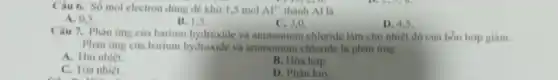 Câu 6. Số mol electron dung de khu 1.5 mol Al^3+ thành Al là
A. 0.5
B. 1.5
C. 3,0
D. 4.5
Câu 7. Phàn imp của barium hydroxide và ammonium chloride làm cho nhiệt độ của hồn hop giam.
Phàn img của barium hydroxide và ammonium chloride là phân ứng
A. Thu nhiệt.
B. Hóa hop.
C. Tóa nhiệt.
D. Phân hủy.