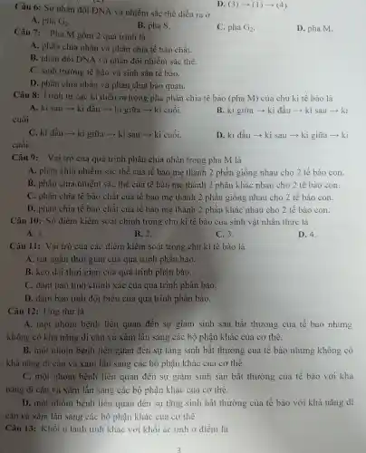 Câu 6: Sự nhân đôi DNA và nhiễm sắc thể diễn ra ở
D (3)arrow (1)arrow (4)
A. pha G_(2)
B. pha S.
C. pha G_(2)
D. pha M.
Câu 7: Pha M gồm 2 quá trình là
A. phân chia nhân và phân chia tế bào chất.
B. nhân đôi DNA và nhân đôi nhiễm sắc thể.
C. sinh trưởng tế bào và sinh sản tế bào.
D. phân chia nhân và phân chia bào quan.
Câu 8: Trình tự các kì diễn ra trong pha phân chia tế bào (pha M)của chu kì tế bào là
A. kì sau ­­­­→ kì đầu ­­­­→ kì giữa ­­­­→ kì cuối.
cuối.
B. kì giữa ­­­­→kì đầu ­­­­→ kì sau ­­­­→ kì
C. kì dầu ­­­­→kì giữa ­­­­→ kì sau ­­­­→ kì cuối.
cuối.
D. kì đầu ­­­­→kì sau ­­­­→ kì giữa ­­­­→ kì
Câu 9:Vai trò của quá trình phân chia nhân trong pha M là
A. phân chia nhiễm sắc thể của tế bào mẹ thành 2 phần giống nhau cho 2 tế bào con.
B. phân chia nhiễm sắc thể của tế bào me thành 2 phần khác nhau cho 2 tế bào con.
C. phân chia tế bào chất của tế bào mẹ thành 2 phần giống nhau cho 2 tế bào con.
D. phân chia tế bào chất của tế bào mẹ thành 2 phần khác nhau cho 2 tế bào con.
Câu 10: Số điểm kiểm soát chính trong chu kì tế bào của sinh vật nhân thực là
A. 1.
B. 2.
C.3.
D. 4.
Câu 11: Vai trò của các điểm kiểm soát trong chu kì tế bào là
A. rút ngǎn thời gian của quá trình phân bào.
B. kéo dài thời gian của quá trình phân bào.
C. dám bảo tính chính xác của quá trình phân bào.
D. đảm bảo tính đột biến của quá trình phân bào.
Câu 12: Ung thư là
A. một nhóm bệnh liên quan đến sự giảm sinh sản bất thường của tế bào nhưng
không có khả nǎng di cǎn và xâm lấn sang các bộ phận khác của cơ thể.
B. một nhóm bệnh liên quan đến sự tǎng sinh bất thường của tế bào nhưng không có
khả nǎng di cǎn và xâm lấn sang các bộ phận khác của cơ thể.
C. một nhóm bệnh liên quan đến sự giảm sinh sản bất thường của tế bào với khả
nǎng di cǎn vả xâm lấn sang các bộ phận khác của cơ thể.
D. một nhóm bệnh liên quan đến sự tǎng sinh bất thường của tế bào với khả nǎng di
cǎn và xâm lấn sang các bộ phận khác của cơ thể.
Câu 13: Khối u lành tính khác với khối ác tính ở điểm là