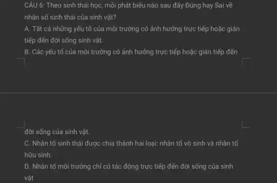 CÂU 6: Theo sinh thái học, mỗi phát biểu nào sau đây Đúng hay Sai về
nhân số sinh thái của sinh vật?
A. Tất cả những yếu tố của môi trường có ảnh hưởng trực tiếp hoặc gián
tiếp đến đời sống sinh vật.
B. Các yếu tố của môi trường có ảnh hưởng trực tiếp hoặc gián tiếp đến
đời sống của sinh vật.
C. Nhân tố sinh thái được chia thành hai loại: nhân tố vô sinh và nhân tố
hữu sinh.
D. Nhân tố môi trường chỉ có tác động trực tiếp đến đời sống của sinh
vật