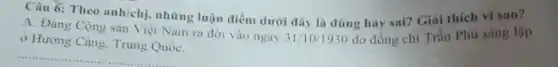 Câu 6: Theo
anh/chi.
những luận điểm dưới đây là đúng hay sai? Giai thich vi sao?
31/10/1930
A. Đảng Cộng sàn Việt Nam ra đời vào ngày
ở Hương Càng. Trung QuốC.
do đồng chí Trần Phú sáng lập
__