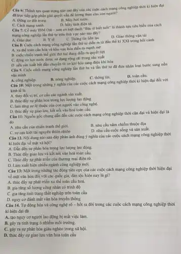 Câu 6: Thành tựu quan trọng nào sau đây của các cuộc cách mạng công nghiệp thời kì hiện đại
đã trực tiếp góp phần giải quyết vấn đề lương thực cho con người?
A. Động cơ đốt trong.
B. Máy hơi nướC.
D. Máy tính điện tử.
C. Cách mạng xanh.
Câu 7: Cô máy IBM Oát - xơn có biệt danh "Bác sĩ biết tuổi" là thành tựu tiêu biểu của cách
mạng công nghiệp lần thứ tư trên lĩnh vực nào sau đây?
C. Thông tin liên lạc
D. Giao thông vận tải
A. Giáo dục
B. Y tế
Câu 8: Cuộc cách mạng công nghiệp lần thứ tư diễn ra từ đầu thế kỉ XXI trong bối cảnh
A. xu thế toàn cầu hóa và khu vực hóa diễn ra mạnh mẽ
B. cuộc chiến tranh thế giới thứ hai đang diễn ra quyết liệt
C. động cơ hơi nước được sử dụng rộng rãi trong sản xuất
D. nền sản xuất bắt đầu chuyển từ cơ khí hóa sang điện khí hóa
Câu 9. Cuộc cách mạng công nghiệp lần thứ ba và lần thứ tư đã đưa nhân loại bước sang nền
vǎn minh
B. nông nghiệp.
C. thông tin.
D. toàn cầu.
A. công nghiệp.
Câu 10: Một trong những ý nghĩa của các cuộc cách mạng công nghiệp thời kì hiện đại đối với
kinh tế là
A. thay đổi vị trí, cơ cấu các ngành sản xuất.
B. thúc đấy sự phân hóa trong lực lượng lao động
C. làm tǎng sự lệ thuộc của con người vào công nghệ.
D. thúc đấy sự giao lưu, kết nối vǎn hoá toàn cầu.
Câu 11: Nguồn gốc chung dẫn đến các cuộc cách mạng công nghiệp thời cận đại và hiện đại là
do
A. nhu cầu của chiến tranh thế giới.
B. nhu cầu xâm chiếm thuộc địa
C. sự cạn kiệt tài nguyên thiên nhiên
D. nhu cầu cuộc sống và sản xuất.
Câu 12. Nội dung nào sau đây phản ánh đúng ý nghĩa của các cuộc cách mạng công nghiệp thời
kì hiện đại về mặt xã hội?
A. Dẫn đến sự phân hóa trong lực lượng lao động.
B. Thúc đấy giao lưu và kết nối vǎn hoá toàn cầu.
C. Thúc đầy sự phát triển của thương mại điện tử.
D. Làm xuất hiện nhiều ngành công nghiệp mới.
Câu 13: Một trong những tác động tiêu cực của các cuộc cách mạng công nghiệp thời hiện đại
về mặt vǎn hóa đối với các quốc gia, dân tộc hiện nay là gì?
A. thúc đầy sự phát triển xu thể toàn cầu hoá.
B. gia tǎng số lượng công nhân có trình độ
C. gia tǎng tình trạng thất nghiệp trên toàn cầu
D. nguy cơ đánh mất vǎn hóa truyền thống
Câu 14. Tự động hóa và công nghệ rô - bốt ra đời trong các cuộc cách mạng công nghiệp thời
kì hiện đại đã
A. tạo nguy cơ người lao động bị mất việc làm.
B. gây ra tình trạng ô nhiễm môi trường.
C. gây ra sự phân hóa giàu nghèo trong xã hội.
D. thúc đấy sự giao lưu vǎn hóa toàn cầu