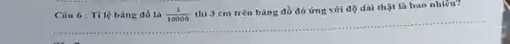 Câu 6: Tilệ bảng đồ là (1)/(10000)
thì 3 cm trên bảng đồ đó ứng với độ dài thật là bao nhiêu?