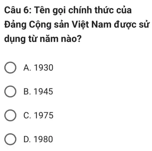 Câu 6: Tên gọi chính thức của
Đảng Cộng sản Việt Nam được sử
dụng từ nǎm nào?
A. 1930
B. 1945
C. 1975
D. 198