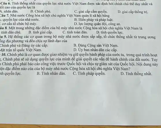 Câu 6. Tính thông nhất của quyền lực nhà nước Việt Nam được xác định bởi chính chủ thể duy nhất và
tối cao của quyển lực là
A. nhân dân.
B. Chính phủ.
C. giai cấp cầm quyền.
D. giai cấp thống trị.
Câu 7. Nhà nước Công hòa xã hội chủ nghĩa Việt Nam quản lí xã hội bằng
1. quyên lực của nhà nướC.
B. Hiên pháp và pháp luật.
. cơ câu tô chức bộ máy.
D. lực lượng quân đội, công an.
âu 8. Một trong những đặc điểm của bộ máy nhà nước Cộng hòa xã hội chủ nghĩa Việt Nam là
tính dân chủ.
B. tính giai câp.
C. tính toàn dân.
D. tính quyền lựC.
ìu 9. Hệ thống các cơ quan trong bộ máy nhà nước được sắp xếp, tổ chức thống nhất từ trung ương
ông địa phương và đều chịu sự lãnh đạo của
Chính phủ và Đảng ủy các câp.
B. Đảng Cộng sản Việt Nam.
Mặt trận tô quốc Việt Nam.
D. Uy ban nhân dân các câp.
10. Chính phủ là cơ quan được giao nhiệm vụ giữ quyên hành pháp của nước ta, trong quá trình hoạt
, Chính phủ sẽ sử dụng quyên lực của mình đề giải quyết các vân đề hành chính của đất nước Tuy
1 Chính phủ phải báo cáo công việc trước Quốc hội và chịu sự giám sát của Quốc hội. Nội dung này
iện đặc điểm nào của của bộ máy nhà nước Cộng hòa xã hội chủ nghĩa Việt Nam?
nh quyên lựC.
B. Tính nhân dân.
C. Tính pháp quyên.
D. Tính thống nhất.