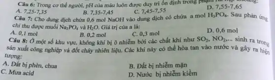 Câu 6: Trong cơ thể người, pH của máu luôn được duy trì ổn định trong phạn lai hợp khoảng:
A. 7,25-7,35
B. 7.35-7.45
Câu 7: Cho dung dịch chứa 0,6 mol NaOH vào dung dịch có chứa a mol
C. 7,45-7,55
D. 7,55-7,65
H_(3)PO_(4) . Sau phản ứng
chi thu được muối Na_(3)PO_(4) và H_(2)O Giá trị của a là:
A. 0,1 mol
Câu 8: Ở một số khu vực, không khí bị ô nhiễm bởi các chất khí như
B. 0,2 mol
C. 0,3 mol
D. 0,6 mol
SO_(2),NO_(2)
... sinh ra trong
sản xuất công nghiệp và đốt cháy nhiên liệu. Các khí này có thể hòa tan vào nước và gây ra hiện
tượng:
A. Đất bị phèn, chua
B. Đất bị nhiễm mặn
C. Mưa acid
D. Nước bị nhiễm kiềm