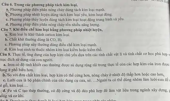 Câu 6. Trong các phương pháp tách kim loại,
a. Phương pháp điện phân nóng chảy dùng tách kim loại mạnh.
b. Phương pháp nhiệt luyện dùng tách kim loại yếu, kém hoạt động.
c. Phương pháp thủy luyện dùng tách kim loại hoạt động trung bình và yếu.
d. Phương pháp điện phân nóng chảy tốn nhiều nǎng lượng.
Câu 7. Khi điều chê kim loại bằng phương pháp nhiệt luyện,
a. Kim loại bị khử thành cation kim loại.
b. Chất khử thường dùng là CO, H_(2)
c. Phương pháp này thường dùng điều chế kim loại mạnh.
d. Kim loại sinh ra thuộc nhóm kim loại kiềm hoặc kiềm thổ.
Câu 8. Thực tế , ứng dụng của hợp kim chủ yếu dựa trên các tính chất vật lí và tính chất cơ học phù hợp v
mục đích sử dụng của con người.
a. Iron có độ tinh khiết cao thường được sủ dụng rộng rãi trong thực tế còn các hợp kim của iron được
lụng ít phổ biến hơn.
b. So với đơn chất kim loại, hợp kim có thể cứng hơn, nóng chảy ở nhiệt độ thấp hơn hoặc cao hơn
c. Lưỡi cưa là bộ phận chính của các dụng cụ cưa , xẻ. ...Người ta có thể dùng nhôm làm lười cưa đề
è gỗ, kim loại. __
(d.)Fe và C tạo thép thường, có độ cứng và độ dẻo phù hợp đê làm vật liệu trong ngành xây dựng, s
lông và cơ khí.