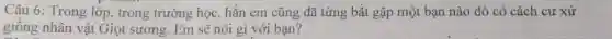Câu 6: Trong lớp,trong trường học, hẳn em cũng đã từng bắt gặp một bạn nào đó có cách cư xử
giống nhân vật Giọt sương. Em sẽ nói gì với bạn?