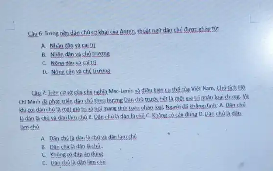 Câu 6: Trong nền dân chủ sơ khai của Anten, thuật ngữ dân chủ được ghép từ:
A. Nhân dân và cai trị
B. Nhân dân và chủ trương
C. Nông dân và cai trị
D. Nông dân và chủ trương
Câu 7: Irên cơ sở của chủ nghĩa Mac-Lenin và điều kiện cụ thể của Việt Nam, Chủ tịch Hồ
Chí Minh đã phát triển dân chủ theo hướng Dân chủ trước hết là một giá trị nhân loại chung Và
khi coi dân chủ là một giá trị xã hội mang tính toàn nhân loại, Người đã khẳng định: A.Dân chủ
là dân là chủ và dân làm chủ B. Dân chủ là dân là chủ C.Không có câu đúng D. Dân chủ là dân.
làm chủ
A. Dân chủ là dân là chủ và dân làm chủ
B. Dân chủ là dân là chủ.
C. Không có đáp án đúng
D. Dân chủ là dân làm chủ