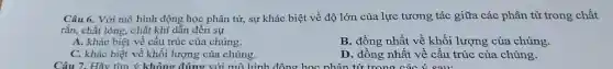 Câu 6. Với mô hình động học phân tử, sự khác biệt về độ lớn của lực tương tác giữa các phân tử trong chất
rắn, chất lỏng.. chất khí dẫn đến sư
A. khác biệt về cấu trúc của chúng.
B. đồng nhất về khối lượng của chúng.
C. khác biệt về khối lượng của chúng.
D. đồng nhất về cấu trúc của chúng.