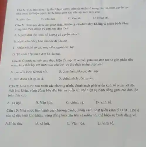 Câu 6: Việc bảo đảm tỉ lệ thích hợp người dân tộc thiểu số trong các cơ quan quyền lực
nhà nước thế hiện quyền bình đẳng giữa các dân tộc trên lĩnh vực
A. giáo dụC.
B. vǎn hóa.
C. kinh tế.
D. chinh tri.
Câu 7: Theo quy định của pháp luật.nội dung nào dưới đây không vi phạm bình đẳng
trong lĩnh vực chính trị giữa các dân tôc?
A. Người dân tộc thiểu số không có quyền bầu cử
B. Ngǎn cân đồng bào dân tộc đi bầu cứ.
C. Nhận xét hồ sơ các ứng viên người dân tộC.
D. Từ chối tiếp nhận đơn khiếu nại .
Câu 8: Ở nước ta hiện nay thực hiện tốt việc đoàn kết giữa các dân tộc sẽ góp phần đấu
tranh làm thất bại âm mưu của các thế lực thù địch nhằm phá hoại
A. các nền kinh tế mới nổi.
B. đoàn kết giữa các dân tộC.
C. tình đoàn kết quốc tế.
D. chính sách độc quyền.
Câu 9: Nhà nước ban hành các chương trình, chính sách phát triển kinh tế ở các xã đặc
biệt khó khǎn, vùng đồng bào dân tộc và miền núi thể hiện sự bình đẳng giữa các dân tộc
trên lĩnh vực
A. xã hội.
B. Vǎn hóa.
C. chính trị.
D. kinh tế.
Câu 10: Nhà nước ban hành các chương trình, chính sách phát triển kinh tế (134,135) ở
các xã đặc biệt khó khǎn, vùng đồng bào dân tộc và miền núi thể hiện sự bình đẳng về.
A.Giáo dụC.
B. xã hội.
C. Vǎn hóa.
D. kinh tế.