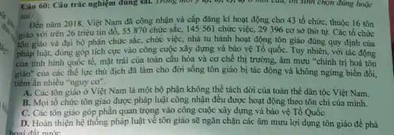 Câu 60: Câu trǎc nghiệm đúng sai. Trong mory a), on câu, thì sinh chọn đúng hoặc
sai:
Đến nǎm 2018, Việt Nam đã công nhận và cấp đǎng kí hoạt động cho 43 tổ chức, thuộc 16 tôn
giáo với trên 26 triệu tín đồ, 55870 chức sắc, 145561 chức việc, 29 396 cơ sở thờ tự Các tổ chức
tôn giáo và đại bộ phận chức sắC.. chức việc, nhà tu hành hoạt động tôn giáo đúng quy định của
pháp luật, đóng góp tích cực vào công cuộc xây dựng và bảo vệ Tổ quốC. Tuy nhiên, với tác động
của tình hình quốc tế, mặt trái của toàn cầu hóa và cơ chế thị trường âm mưu "chính trị hoá tôn
giáo" của các thể lực thù địch đã làm cho đời sống tôn giáo bị tác động và không ngừng biến đổi.
tiềm ẩn nhiều "nguy cơ".
A. Các tôn giáo ở Việt Nam là một bộ phận không thể tách dời của toàn thể dân tộc Việt Nam.
B. Mọi tổ chức tôn giáo được pháp luật công nhận đều được hoạt động theo tôn chỉ của mình.
C. Các tôn giáo góp phần quan trọng vào công cuộc xây dựng và bảo vệ Tổ QuốC.
D. Hoàn thiện hệ thống pháp luật về tôn giáo sẽ ngǎn chặn các âm mưu lợi dụng tôn giáo để phá
hoại đất nước