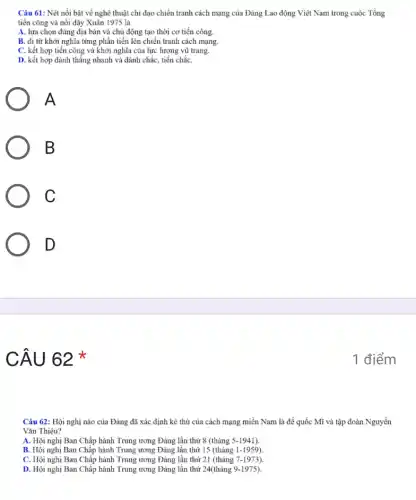 Câu 61: Nét nổi bật về nghệ thuật chi đạo chiến tranh cách mạng của Đảng Lao động Việt Nam trong cuộc Tổng
tiến công và nổi dậy Xuân 1975 là
A. lựa chọn đúng địa bàn và chủ động tạo thời cơ tiến công.
B. đi từ khởi nghĩa từng phần tiến lên chiến tranh cách mạng.
C. kết hợp tiến công và khởi nghĩa của lực lượng vũ trang.
D. kết hợp đánh thẳng nhanh và đánh chắc, tiến chắC.
A
B
C
D
CÂU 62 *
Câu 62: Hội nghị nào của Đảng đã xác định kẻ thù của cách mạng miền Nam là đế quốc Mĩ và tập đoàn Nguyễn
Vǎn Thiệu?
A. Hội nghị Ban Chấp hành Trung ương Đảng lần thứ 8 (tháng 5-1941).
B. Hội nghị Ban Chấp hành Trung ương Đảng lần thứ 15 (tháng 1-1959)
C. Hội nghị Ban Chấp hành Trung ương Đảng lần thứ 21 (tháng 7-1973).
D. Hội nghị Ban Chấp hành Trung ương Đảng lần thứ 24(tháng 9-1975).
1 điểm