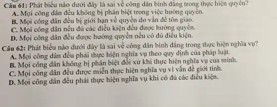 Câu 61: Phát biểu nào dưới đây là sai về công dân bình đẳng trong thực hiện quyên?
A. Mọi công dân đều không bị phân biệt trong việc hưởng quyên.
B. Mọi công dân đều bị giới hạn về quyền do vấn đề tôn giáo.
C. Mọi công dân nếu đủ các điều kiện đều được hưởng quyền.
D. Mọi công dân đều được hưởng quyền nếu có đủ điều kiện.
Câu 62: Phát biểu nào dưới đây là sai về công dân bình đẳng trong thực hiện nghĩa vụ?
A. Mọi công dân đều phải thực hiện nghĩa vụ theo quy định của pháp luật.
B. Mọi công dân không bị phân biệt đối xử khi thực hiện nghĩa vụ của minh.
C. Mọi công dân đều được miễn thực hiện nghĩa vụ vì vấn đề giới tính.
D. Mọi công dân đều phải thực hiện nghĩa vụ khi có đủ các điều kiện.