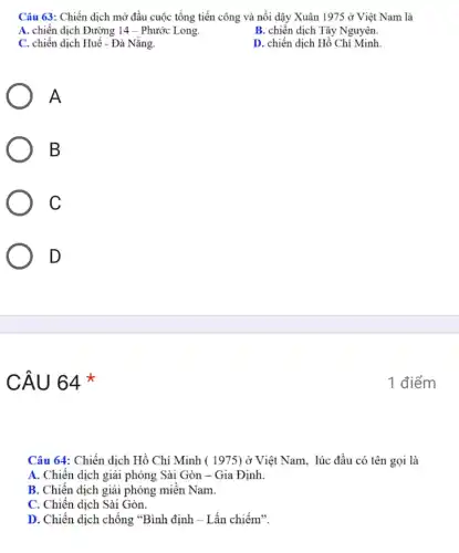 Câu 63: Chiến dịch mở đầu cuộc tổng tiến công và nổi dậy Xuân 1975 ở Việt Nam là
A. chiến dịch Đường 14 - Phước Long.
B. chiến dịch Tây Nguyên.
C. chiến dịch Huế - Đà Nǎng.
D. chiến dịch Hồ Chí Minh
A
B
C
D
CÂU 64 *
Câu 64: Chiến dịch Hồ Chí Minh ( 1975)ở Việt Nam. lúc đầu có tên gọi là
A. Chiến dịch giải phóng Sài Gòn -Gia Định.
B. Chiến dịch giải phóng miền Nam.
C. Chiến dịch Sài Gòn.
D. Chiến dịch chống "Bình định - Lấn chiếm".
1 điểm
