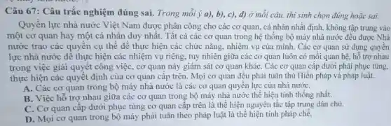 Câu 67: Câu trắc nghiệm đúng sai.Trong mỗi acute (y)(a),b),c),d) ở mỗi câu, thi sinh chọn đúng hoǎc sai:
Quyền lực nhà nước Viêt Nam được phân công cho các cơ quan, cá nhân nhất định, không tập trung vào
một cơ quan hay một cá nhân duy nhất . Tất cả các cơ quan trong hệ thống bộ máy nhà nước đều được Nhà
nước trao các quyền cụ thể để thực hiện các chức nǎng , nhiệm vụ của mình. Các cơ quan sử dụng quyên
lực nhà nước để thực hiện các nhiệm vụ riêng, tuy nhiên giữa các cơ quan luôn có mối quan hệ, hỗ trợ nhau
trong việc giải quyết công việc, cơ quan này giám sát cơ quan kháC. Các cơ quan cấp dưới phải phục tùng.
thực hiện các quyết định của cơ quan cấp trên. Mọi cơ quan đều phải tuân thủ Hiến pháp và pháp luật.
A. Các cơ quan trong bộ máy nhà nước là các cơ quan quyền lực của nhà nướC.
B. Việc hỗ trợ nhau giữa các cơ quan trong bộ máy nhà nước thể hiện tính thống nhất.
C. Cơ quan cấp dưới phục tùng cơ quan cấp trên là thể hiện nguyên tắc tập trung dân chủ.
D. Mọi cơ quan trong bộ máy phải tuân theo pháp luật là thể hiện tính pháp chế.