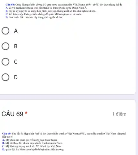 Câu 68: Cuộc kháng chiến chống Mĩ cứu nước của nhân dân Việt Nam ( 1954.1975) kết thúc thắng lợi đã
A. cố vũ mạnh mẽ phong trào đấu tranh vũ trang ở các nước Đông Nam A.
B. mở ra kỷ nguyên cả nước hòa bình, độc lập, thống nhất,đi lên chủ nghĩa xã hội.
C. kết thúc cuộc kháng chiến chống để quốc Mĩ trên phạm vi cả nướC.
D. dưa miền Bắc tiến lên xây dựng chủ nghĩa xã hội.
A
B
C
D
CÂU 69 *
Câu 69: Sau khi kí hiệp định Pari về kết thúc chiến tranh ở Việt Nam(1973) cuộc đấu tranh ở Việt Nam vẫn phải
tiếp tục vì
A. Mỹ chưa rút quân đội về nước theo thoả thuận.
B. Mỹ đã thay đối chiến lược chiến tranh ở miền Nam.
C. Mỹ thương lượng với Liên Xô dể cô lập Việt Nam.
D. quân đội Sài Gòn chưa bị đánh bại trên chiến trường.
1 điểm