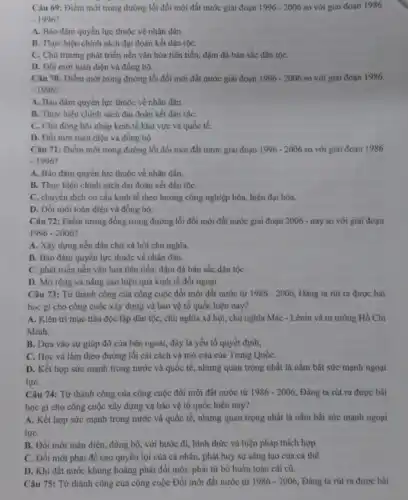 Câu 69: Điểm mới trong đường lối đổi mới đất nước giai đoạn 1996-2006 so với giai đoạn 1986
-1996^circ 
A. Bảo đảm quyền lực thuộc về nhân dân.
B. Thực hiện chính sách đại đoàn kết dân tộC.
C. Chủ trương phát triển nền vǎn hóa tiên tiến, đậm đã bản sắc dân tộC.
D. Đồi mới toàn điện và đồng bộ.
Câu 70: Điểm mới trong đường lối đổi mới đất nước giai đoạn 1996-2006 so với giai đoạn 1986
-1996
A. Bào đảm quyền lực thuộc về nhân dân.
B. Thực hiện chinh sách đại đoàn kết dân tộC.
C. Chủ động hội nhập kinh tế khu vực và quốc tế.
D. Đối mới toàn điện và đồng bộ.
Câu 71: Điểm mới trong đường lối đổi mới đất nước giai đoạn 1996-2006 so với giai đoạn 1986
-1996
A. Bảo đảm quyền lực thuộc về nhân dân.
B. Thực hiện chính sách đại đoàn kết dân tộC.
C. chuyển dịch cơ cấu kinh tế theo hướng công nghiệp hóa,hiện đại hóa.
D. Đổi mới toàn điện và đồng bộ.
Câu 72: Điểm tương đồng trong đường lối đổi mới đất nước giai đoạn 2006 -nay so với giai đoạn
1996-2006
A. Xây dựng nền dân chủ xã hội chủ nghĩa.
B. Bảo đảm quyền lực thuộc về nhân dân.
C. phát triển nền vǎn hóa tiên tiến,đậm đà bản sắc dân tộC.
D. Mở rộng và nâng cao hiệu quả kinh tế đối ngoại.
Câu 73: Từ thành công của công cuộc đổi mới đất nước từ 1986-2006 Đảng ta rút ra được bài
học gì cho công cuộc xây dựng và bảo vệ tổ quốc hiện nay?
A. Kiên trì mục tiêu độc lập dân tộc, chủ nghĩa xã hội, chủ nghĩa Mác - Lênin và tư tưởng Hồ Chí
Minh.
B. Dựa vào sự giúp đỡ của bên ngoài, đây là yếu tố quyết định,
C. Học và làm theo đường lối cài cách và mở cửa của Trung QuốC.
D. Kết hợp sức mạnh trong nước và quốc tế, nhưng quan trọng nhất là nắm bắt sức mạnh ngoại
lựC.
Câu 74: Từ thành công của công cuộc đối mới đất nước từ 1986-2006 Đàng ta rút ra được bài
học gì cho công cuộc xây dựng và bảo vệ tổ quốc hiện nay?
A. Kết hợp sức mạnh trong nước và quốc tế, nhưng quan trọng nhất là nắm bắt sức mạnh ngoại
lựC.
B. Đổi mới toàn điện, đồng bộ, với bước đi, hình thức và biện pháp thích hợp.
C. Đối mới phài đề cao quyền lợi của cá nhân, phát huy sự sáng tạo của cá thể.
D. Khi đất nước khủng hoảng phải đối mới, phải từ bỏ hoàn toàn cái cũ.
Câu 75: Từ thành công của công cuộc Đổi mới đất nước từ 1986-2006 Đảng ta rút ra được bài