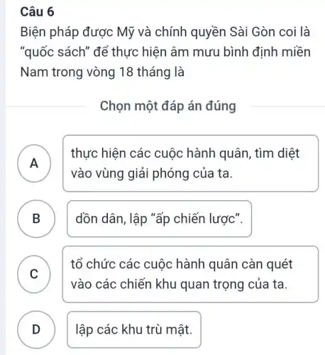 Câu 6
Biện pháp được Mỹ và chính quyền Sài Gòn coi là
"quốc sách" để thực hiện âm mưu bình định miền
Nam trong vòng 18 tháng là
Chọn một đáp án đúng
A
thực hiện các cuộc hành quân tìm diệt
vào vùng giải phóng của ta.
B dồn dân, lập "ấp chiến lược".
D
C
vào các chiến khu quan trọng của ta.
tổ chức các cuộc hành quân càn quét
v
D lập các khu trù mật.