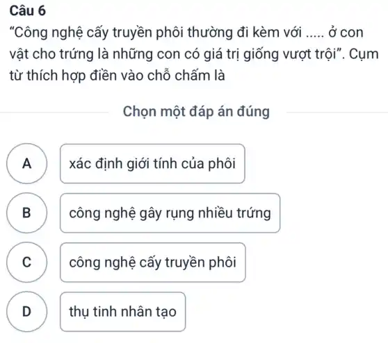 Câu 6
"Công nghệ cấy truyền phôi thường đi kèm với __ ở con
vật cho trứng là những con có giá trị giống vượt trội". Cụm
từ thích hợp điền vào chỗ chấm là
Chọn một đáp án đúng
A xác định giới tính của phôi
A
B B
công nghệ gây rụng nhiều trứng
C công nghệ cấy truyền phôi v
D thụ tinh nhân tạo