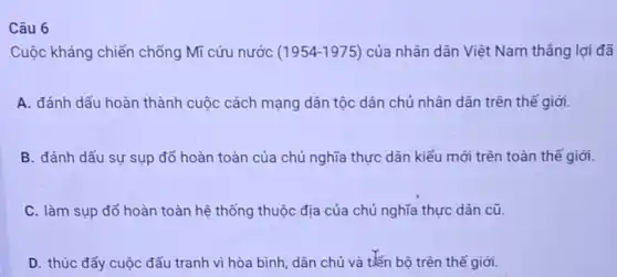 Câu 6
Cuộc kháng chiến chống Mĩ cứu nước (1954-1975) của nhân dân Việt Nam thẳng lợi đã
A. đánh dấu hoàn thành cuộc cách mạng dân tộc dân chủ nhân dân trên thể giới.
B. đánh dấu sư sụp đổ hoàn toàn của chủ nghĩa thực dân kiểu mới trên toàn thế giới.
C. làm sụp đổ hoàn toàn hệ thống thuộc địa của chủ nghĩa thực dân cũ.
D. thúc đẩy cuộc đấu tranh vì hòa bình, dân chủ và tiến bộ trên thế giới.