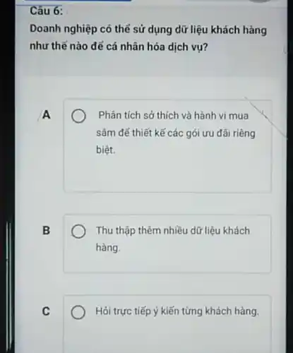 Câu 6:
Doanh nghiệp có thể sử dụng dữ liệu khách hàng
như thế nào để cá nhân hóa dịch vụ?
A
Phân tích sở thích và hành vi mua
sâm để thiết kế các gói ưu đãi riêng
biệt.
B
Thu thập thêm nhiều dữ liệu khách
hàng.
C
Hỏi trực tiếp ý kiến từng khách hàng.