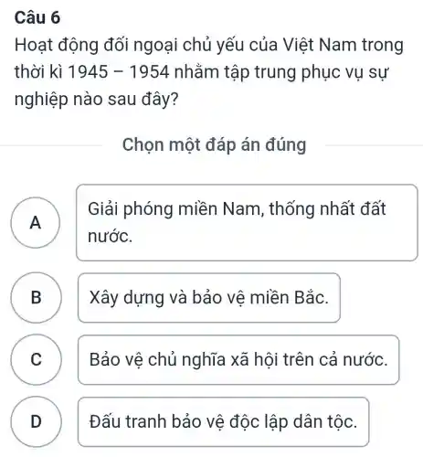 Câu 6
Hoạt động đối ngoại chủ yếu của Việt Nam trong
thời kì 1945-1954 nhằm tập trung phục vụ sự
nghiệp nào sau đây?
Chọn một đáp án đúng
A )
Giải phóng miền Nam , thống nhất đất
nước.
B Xây dựng và bảo vệ miền Bắc.
D
C Bảo vệ chủ nghĩa xã hội trên cả nước.
v
D Đấu tranh bảo vệ độc lập dân tộc.