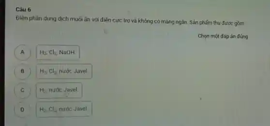 Câu 6
Điện phân dung dịch muối ǎn với điện cực trơ và không có màng ngǎn. Sản phẩm thu được gồm
Chọn một đáp án đúng
A
H_(2),Cl_(2) NaOH
B H_(2),Cl_(2) nước Javel. B
C H_(2) nước Javel. C
D H_(2),Cl_(2) nước Javel.
D