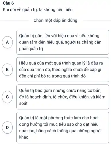 Câu 6
Khi nói về quản trị, ta không nên hiểu:
Chọn một đáp án đúng
A
phải quản trị
Quản trị gắn liền với hiệu quả vì nếu không
A quan tâm đến hiệu quả, người ta chẳng cần
B của quá trình đó , theo nghĩa chưa đề cập gì
Hiệu quả của một quá trình quản lý là đầu ra
D
đến chi phí bỏ ra trong quá trình đó
C ) đó là hoạch định , tổ chức, điều | khiển, và kiểm
Quản trị bao gồm những chức nǎng cơ bản,
soát
Quản trị là một phương thức làm cho hoạt
D
động hướng tới mục tiêu sao cho đạt hiệu