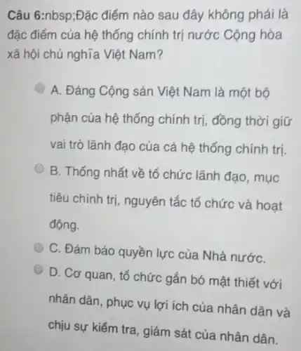 Câu 6:nbsp;Đặc điểm nào sau đây không phải là
đặc điểm của hệ thống chính trị nước Cộng hòa
xã hội chủ nghĩa Việt Nam?
A. Đảng Cộng sản Việt Nam là một bộ
phận của hệ thống chính trị, đồng thời giữ
vai trò lãnh đạo của cả hệ thống chính trị
B. Thống nhất về tổ chức lãnh đạo , mục
tiêu chính trị, nguyên tắc tổ chức và hoạt
động.
C. Đảm bảo quyền lực của Nhà nướC.
D. Cơ quan, tổ chức gắn bó mật thiết với
nhân dân, phục vụ lợi ích của nhân dân và