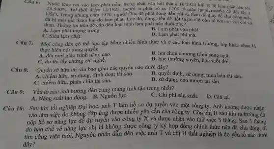 Câu 6:
Nước Đức rơi vào lạm phát trầm trọng nhất vào hồi tháng 10/1923
khi tỷ lệ lạm phát lên tới
29.500%  Tại thời điểm 12/1923 , người ta phải bỏ ra 4.200 tỷ mác (papiermark) để đổi lấy 1
USD. Trong những nǎm 1920, người Đức đã phải dùng đến củi và than để thay để cho đồng mắc
đã bị mất giá thảm hại do lạm phát. Lúc đó,dùng tiền đề đốt thậm chí còn rẻ hơn so với củi và
than. Thông tin trên đề cập đến loại hình lạm phát nào dưới đây?.
A. Lạm phát tượng trưng.
B. Lạm phát vừa phải.
C. Siêu lam phát.
D. Lạm phát phi mã.
Câu 7: Mọi công dân có thể học tập bằng nhiều hình thức và ở các loại hình trường, lớp khác nhau là
thực hiện nội dung quyên
A. đổi mới giáo trình nâng cao.
B. lựa chọn chương trình song ngữ.
C. dự thi lấy chứng chỉ nghề.
D. học thường xuyên, học suốt đời.
Câu 8:
Quyền sở hữu tài sản bao gồm các quyền nào dưới đây?
B. quyết định , sử dụng, mua bán tài sản.
A. chiếm hữu,, sử dụng, định đoạt tài sản.
C. chiếm hữu,phân chia tài sản.
D. sử dụng , cho mượn tài sản.
Câu 9:
Yếu tố nào ảnh hưởng đến cung mang tính tập trung nhất?
C. Chi phí sản xuất.
D. Giá cả.
A. Nǎng suất lao động. B.Nguồn lựC.
Câu 10: Sau khi tốt nghiệp Đại học, anh T làm hồ sơ dự tuyển vào một công ty . Anh không được nhân
vào làm việc do không đáp ứng được nhiều yêu cầu của công ty . Còn chị H sau khi ra trường đã
nộp hồ sơ nǎng lực để dự tuyến vào công ty X và được nhận vào thử việc 3 tháng. Sau 3 tháng
do hạn chế về nǎng lực chị H không được công ty ký hợp đồng chính thức nên đã chủ động đi
tìm công việc mới. Nguyên nhân dẫn đến việc anh T và chị H thất nghiệp là do yếu tố nào dưới
đây?