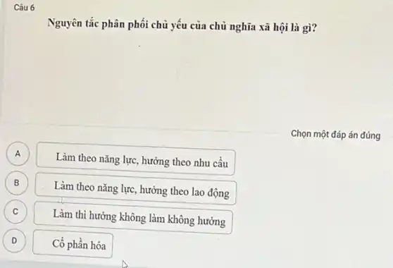 Câu 6
Nguyên tắc phân phối chủ yếu của chủ nghĩa xã hội là gì?
Chọn một đáp án đúng
A
Làm theo nǎng lực.hưởng theo nhu cầu
B B
Làm theo nǎng lực hưởng theo lao động
C
Làm thì hưởng không làm không hưởng
D D
Cổ phần hóa