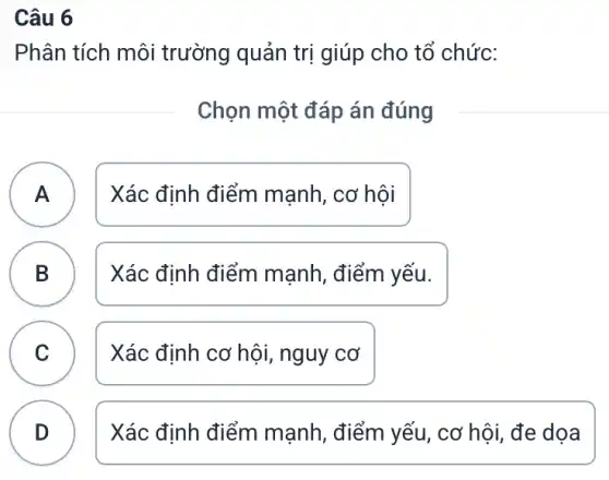 Câu 6
Phân tích môi trường quản trị giúp cho tổ chức:
Chọn một đáp án đúng
A Xác định điểm mạnh, cơ hội A
B Xác định điểm mạnh, điểm yếu.
C Xác định cơ hội,, nguy cơ C
B
D
Xác định điểm mạnh, điểm yếu , cơ hội,đe dọa