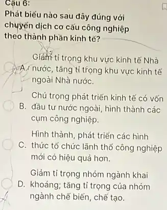 Câu 6:
Phát biểu nào sau đây đúng với
chuyển dịch cơ cấu công nghiệp
theo thành phần kinh tế?
Giảm ti trọng khu vực kinh tế Nhà
FA,/ nước, tǎng tỉ trọng khu vực kinh tế
ngoài Nhà nướC.
Chú trọng phát triển kinh tế có vốn
B. đầu tư nước ngoài, hình thành các
cụm công nghiệp.
Hình thành, phát triển các hình
C. thức tổ chức lãnh thổ công nghiệp
mới có hiệu quả hơn.
Giảm tỉ trọng nhóm ngành khai
D. khoáng; tǎng tỉ trọng của nhóm
ngành chế biến, chế tạo.