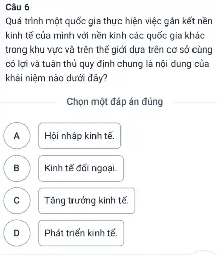 Câu 6
Quá trình một quốc gia thực hiện việc gắn kết nền
kinh tế của mình với nền kinh các quốc gia khác
trong khu vực và trên thế giới dưa trên cơ sở ' cùng
có lợi và tuân thủ quy định chung là nội dung của
khái niệm nào dưới đây?
Chọn một đáp án đúng
A Hội nhập kinh tế. A
B D
Kinh tế đối ngoại.
C Tǎng trưởng kinh tế.
v
D
Phát triển kinh tế.