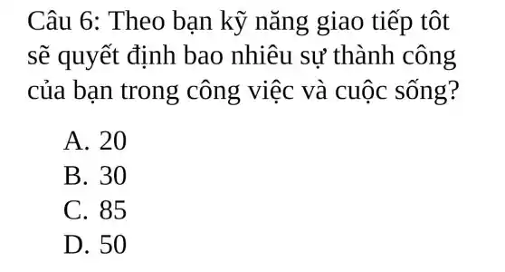 Câu 6:Theo bạn kỹ nǎng giao tiếp tôt
sẽ quyết định bao nhiêu sự thành . công
của bạn trong công việc và cuộc sống?
A. 20
B. 30
C. 85
D. 50