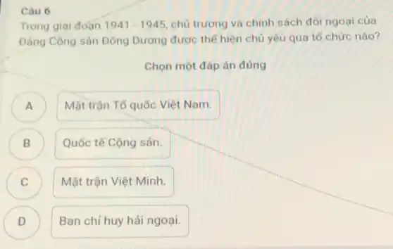 Câu 6
Trong giai đoạn 1941-1945 chủ trương và chính sách đối ngoại của
Đảng Cộng sản Đông Dương được thế hiện chủ yếu qua tố chức nào?
Chọn một đáp án đúng
)
Mặt trận Tố quốc Việt Nam.
B
Quốc tế Cộng sản.
C C
Mặt trận Việt Minh.
D )
Ban chi huy hải ngoại.