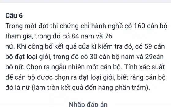 Câu 6
Trong một đợt thi chứng chỉ hành nghề có 160 cán bộ
tham gia, trong đó có 84 nam và 76
nữ. Khi công bố kết quả của kì kiểm tra đó, có 59 cán
bộ đạt loại giỏi,, trong đó có 30 cán bộ nam và 29cán
bộ nữ. Chọn ra ngẫu nhiên một cán bô. Tính xác suất
để cán bộ được chọn ra đạt loại giỏi, biết rằng cán bộ
đó là nữ (làm tròn kết quả đến hàng phần trǎm).