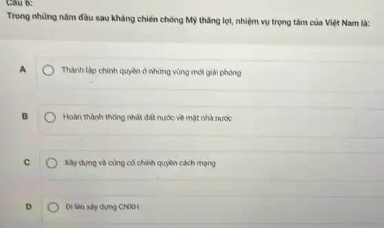 Câu 6:
Trong những nằm đầu sau khảng chiền chồng Mỹ thằng lợi, nhiệm vụ trọng tâm của Việt Nam là:
A
Thành lập chính quyền ờ những vùng môi giải phòng
B
Hoàn thành thông nhất đất nước về mặt nhà nước
C
Xây dựng và cùng cổ chình quyền cách mang
Đi lên xây dựng CNXH