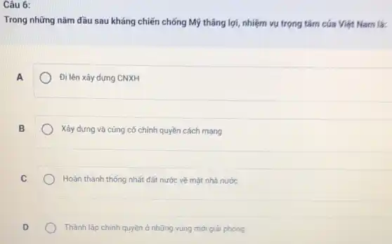 Câu 6:
Trong những nǎm đầu sau kháng chiến chống Mỹ thâng lợi, nhiệm vụ trọng tâm của Việt Nam là:
A
Đi lên xây dựng CNXH
B
Xây dựng và cúng cố chính quyền cách mạng
C
Hoàn thành thống nhất đất nước vẽ mặt nhà nước
Thành lập chính quyền ở những vùng mới giải phóng