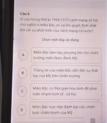 Câu 6
Vì sao trong thời kì 1954-1975 cách mạng xã hội
chủ nghĩa ở miền Bác có vai trò quyết định nhất
đối với sự phát triển của cách mạng cả nước?
Chọn một đáp án đúng
A
Miền Bắc làm hậu phương lớn cho chiến
trường miền Nam đánh Mỹ
B )
Thẳng lợi của miền Bắc dần đến su thất
bại của Mỹ trên chiến trường
C
Miền Bắc có thời gian hòa bình để phát
c
triển nhanh kinh tế - xã hội.
D )
lược chiến tranh của Mỹ.
Miền Bắc trực tiếp đánh bai các chiến